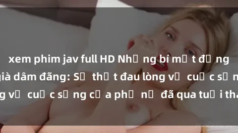 xem phim jav full HD Những bí mật đằng sau vẻ ngoài gái già dâm đãng: Sự thật đau lòng về cuộc sống của phụ nữ đã qua tuổi thanh xuân