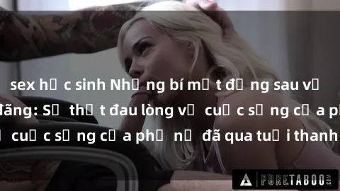 sex học sinh Những bí mật đằng sau vẻ ngoài gái già dâm đãng: Sự thật đau lòng về cuộc sống của phụ nữ đã qua tuổi thanh xuân
