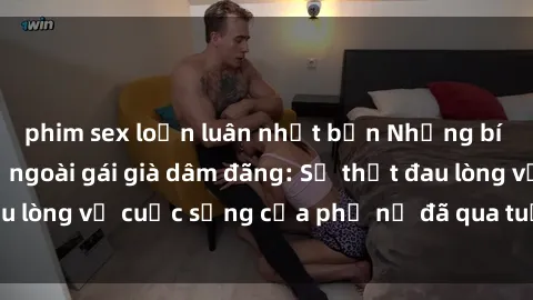 phim sex loạn luân nhật bản Những bí mật đằng sau vẻ ngoài gái già dâm đãng: Sự thật đau lòng về cuộc sống của phụ nữ đã qua tuổi thanh xuân