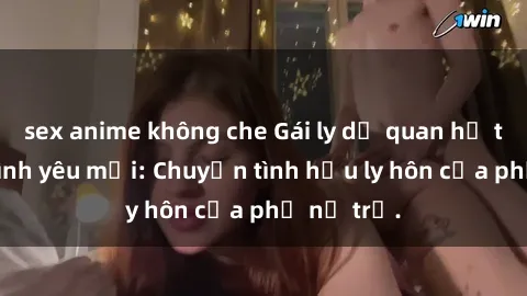 sex anime không che Gái ly dị quan hệ tìm kiếm tình yêu mới: Chuyện tình hậu ly hôn của phụ nữ trẻ.