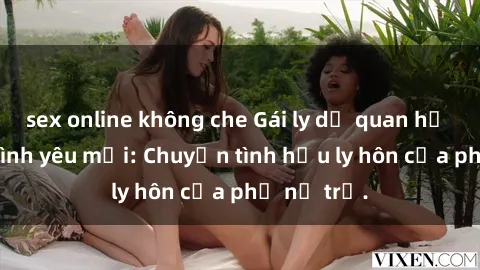 sex online không che Gái ly dị quan hệ tìm kiếm tình yêu mới: Chuyện tình hậu ly hôn của phụ nữ trẻ.