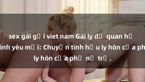sex gái gọi viet nam Gái ly dị quan hệ tìm kiếm tình yêu mới: Chuyện tình hậu ly hôn của phụ nữ trẻ.