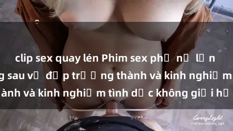 clip sex quay lén Phim sex phụ nữ lớn tuổi: Sức hút đằng sau vẻ đẹp trưởng thành và kinh nghiệm tình dục không giới hạn