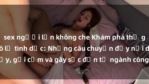 sex người lớn không che Khám phá thế giới của phim sex nô lệ tình dục: Những câu chuyện đầy nổi dậy, gợi cảm và gây sốc đến từ ngành công nghiệp giải trí đen tối