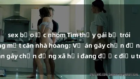sex bạo lực nhóm Tìm thấy gái bị trói và bị hiếp dâm trong một căn nhà hoang: Vụ án gây chấn động xã hội đang được điều tra vào.