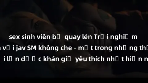 sex sinh viên bị quay lén Trải nghiệm cảm xúc thăng hoa với jav SM không che - một trong những thể loại phim người lớn được khán giả yêu thích nhất hiện nay. Đảm bảo đem lại sự hấp dẫn, kích thích tối