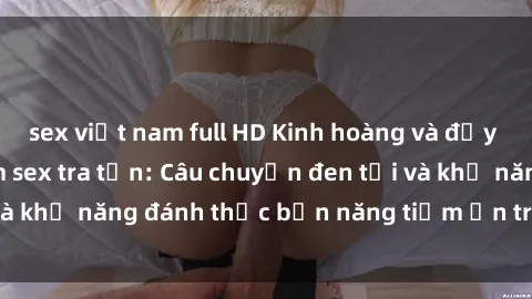 sex việt nam full HD Kinh hoàng và đầy kích thích với phim sex tra tấn: Câu chuyện đen tối và khả năng đánh thức bản năng tiềm ẩn trong con người