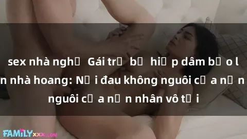 sex nhà nghỉ Gái trẻ bị hiếp dâm bạo lực trong căn nhà hoang: Nỗi đau không nguôi của nạn nhân vô tội
