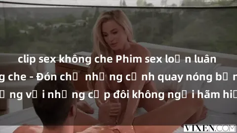 clip sex không che Phim sex loạn luân đầy kích thích không che - Đón chờ những cảnh quay nóng bỏng với những cặp đôi không ngại hãm hiếp gia đình trong lòng