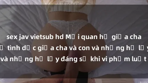 sex jav vietsub hd Mối quan hệ giữa cha và con: Sự thật về tình dục giữa cha và con và những hệ lụy đáng sợ khi vi phạm luật pháp.