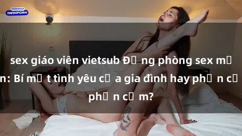 sex giáo viên vietsub Động phòng sex mẹ con: Bí mật tình yêu của gia đình hay phản cảm?