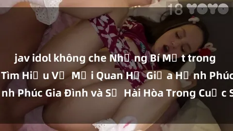 jav idol không che Những Bí Mật trong Tình Dục Gia Đình: Tìm Hiểu Về Mối Quan Hệ Giữa Hạnh Phúc Gia Đình và Sự Hài Hòa Trong Cuộc Sống Tình Dục