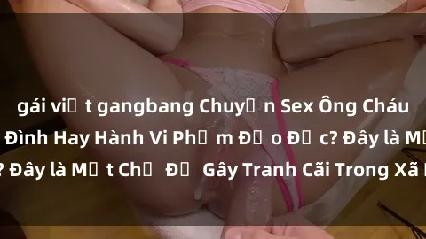 gái việt gangbang Chuyện Sex Ông Cháu: Mối Quan Hệ Gia Đình Hay Hành Vi Phạm Đạo Đức? Đây là Một Chủ Đề Gây Tranh Cãi Trong Xã Hội Hiện Nay.