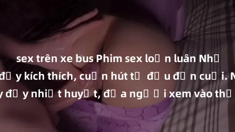 sex trên xe bus Phim sex loạn luân Nhật Bản: Hành động đầy kích thích, cuốn hút từ đầu đến cuối. Những cảnh quay đầy nhiệt huyết, đưa người xem vào thế giới độc đáo của tình thân. Đừng bỏ lỡ!