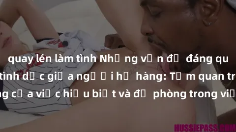 quay lén làm tình Những vấn đề đáng quan tâm về quan hệ tình dục giữa người họ hàng: Tầm quan trọng của việc hiểu biết và đề phòng trong việc tiếp xúc trong gia đình.