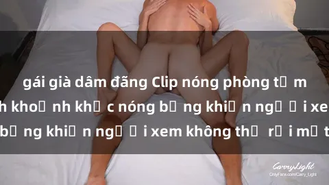 gái già dâm đãng Clip nóng phòng tắm gây sốt: Cận cảnh khoảnh khắc nóng bỏng khiến người xem không thể rời mắt