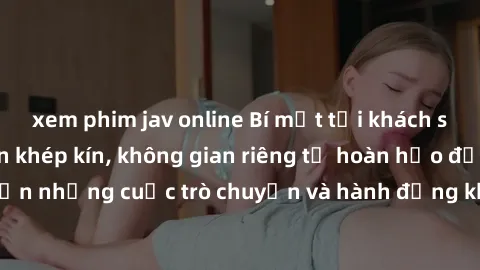 xem phim jav online Bí mật tại khách sạn: Phòng quay lén khép kín, không gian riêng tư hoàn hảo để thực hiện những cuộc trò chuyện và hành động không bị người khác phát hiện.