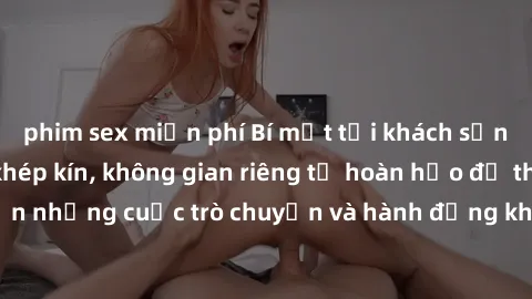 phim sex miễn phí Bí mật tại khách sạn: Phòng quay lén khép kín, không gian riêng tư hoàn hảo để thực hiện những cuộc trò chuyện và hành động không bị người khác phát hiện.