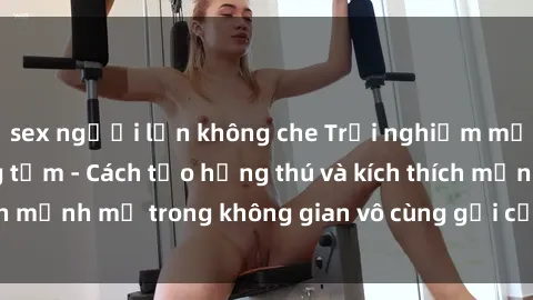 sex người lớn không che Trải nghiệm mới lạ với sex phòng tắm - Cách tạo hứng thú và kích thích mạnh mẽ trong không gian vô cùng gợi cảm và lãng mạn