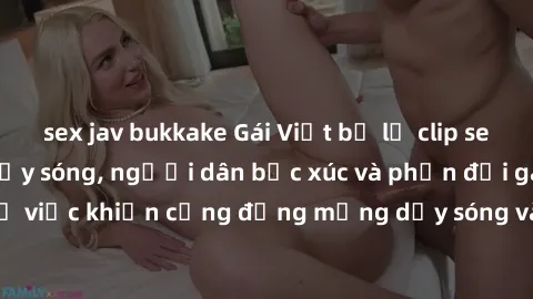 sex jav bukkake Gái Việt bị lộ clip sex khiến dư luận dậy sóng, người dân bức xúc và phản đối gay gắt. Sự việc khiến cộng đồng mạng dậy sóng và yêu cầu xử lý nghiêm ngặt.