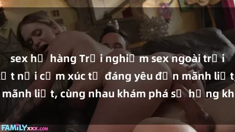 sex họ hàng Trải nghiệm sex ngoài trời: Khi thiên nhiên kết nối cảm xúc từ đáng yêu đến mãnh liệt, cùng nhau khám phá sự hứng khởi và thú vị.