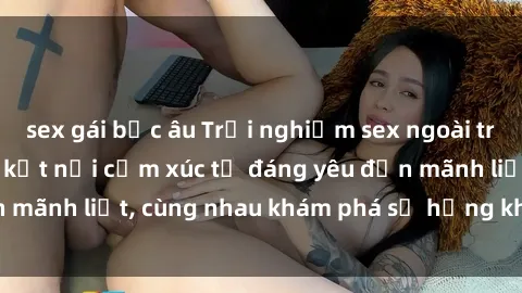 sex gái bắc âu Trải nghiệm sex ngoài trời: Khi thiên nhiên kết nối cảm xúc từ đáng yêu đến mãnh liệt, cùng nhau khám phá sự hứng khởi và thú vị.