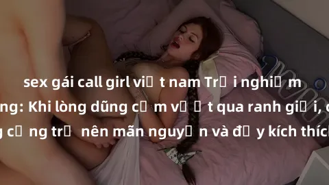 sex gái call girl việt nam Trải nghiệm làm tình ngoài đường: Khi lòng dũng cảm vượt qua ranh giới, cuộc hẹn nơi công cộng trở nên mãn nguyện và đầy kích thích. Hành vi nguy hiểm, nhưng cũng tạo nên cả