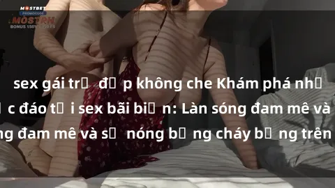 sex gái trẻ đẹp không che Khám phá những trải nghiệm độc đáo tại sex bãi biển: Làn sóng đam mê và sự nóng bỏng cháy bỏng trên cát trắng