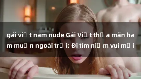 gái việt nam nude Gái Việt thỏa mãn ham muốn ngoài trời: Đi tìm niềm vui mới