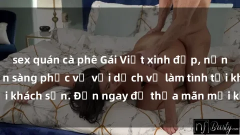 sex quán cà phê Gái Việt xinh đẹp, nồng nàn tình cảm, sẵn sàng phục vụ với dịch vụ làm tình tại khách sạn. Đến ngay để thỏa mãn mọi khao khát của bạn!