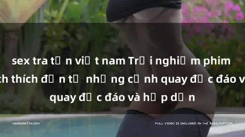 sex tra tấn việt nam Trải nghiệm phim sex : Sự kích thích đến từ những cảnh quay độc đáo và hấp dẫn