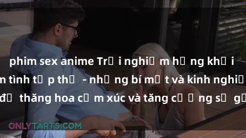 phim sex anime Trải nghiệm hứng khởi cùng với việc làm tình tập thể - những bí mật và kinh nghiệm để thăng hoa cảm xúc và tăng cường sự gắn kết trong mối quan hệ