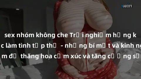 sex nhóm không che Trải nghiệm hứng khởi cùng với việc làm tình tập thể - những bí mật và kinh nghiệm để thăng hoa cảm xúc và tăng cường sự gắn kết trong mối quan hệ