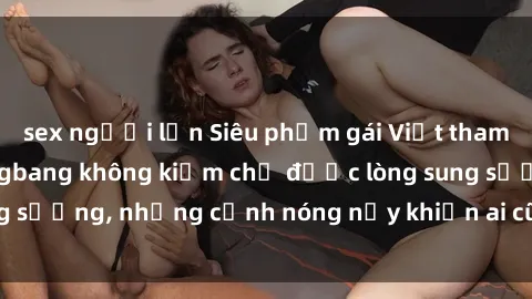 sex người lớn Siêu phẩm gái Việt tham gia trong buổi gangbang không kiềm chế được lòng sung sướng, những cảnh nóng nảy khiến ai cũng phải mãn nhãn