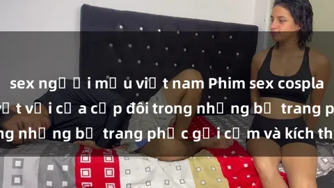 sex người mẫu việt nam Phim sex cosplay: Trải nghiệm tuyệt vời của cặp đôi trong những bộ trang phục gợi cảm và kích thích