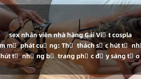 sex nhân viên nhà hàng Gái Việt cosplay sexy khiến fan hâm mộ phát cuồng: Thử thách sức hút từ những bộ trang phục đầy sáng tạo và quyến rũ!