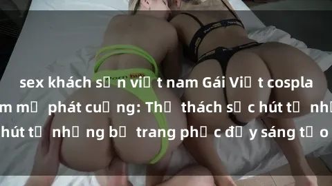 sex khách sạn việt nam Gái Việt cosplay sexy khiến fan hâm mộ phát cuồng: Thử thách sức hút từ những bộ trang phục đầy sáng tạo và quyến rũ!