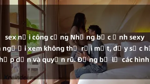 sex nơi công cộng Những bức ảnh sexy tá gợi cảm khiến người xem không thể rời mắt, đầy sức hấp dẫn và quyến rũ. Đừng bỏ lỡ các hình ảnh nóng bỏng này!