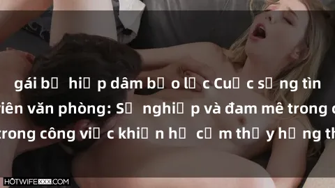 gái bị hiếp dâm bạo lực Cuộc sống tình dục của nhân viên văn phòng: Sự nghiệp và đam mê trong công việc khiến họ cảm thấy hứng thú với tình dục?
