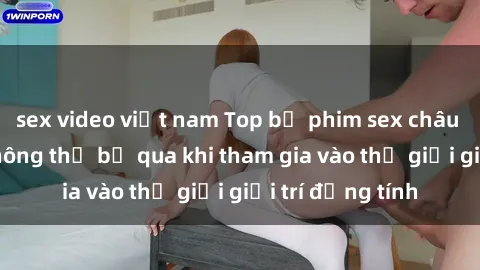 sex video việt nam Top bộ phim sex châu âu nổi tiếng không thể bỏ qua khi tham gia vào thế giới giải trí đồng tính