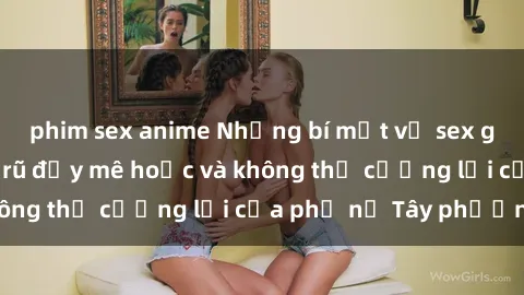 phim sex anime Những bí mật về sex gái Tây: Sự quyến rũ đầy mê hoặc và không thể cưỡng lại của phụ nữ Tây phương