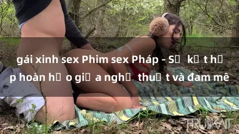 gái xinh sex Phim sex Pháp - Sự kết hợp hoàn hảo giữa nghệ thuật và đam mê