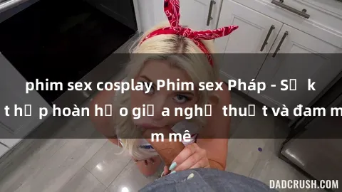 phim sex cosplay Phim sex Pháp - Sự kết hợp hoàn hảo giữa nghệ thuật và đam mê