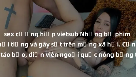 sex cưỡng hiếp vietsub Những bộ phim sex ngoại quốc nổi tiếng và gây sốt trên mạng xã hội. Cảnh quay táo bạo, diễn viên ngoại quốc nóng bỏng trong các tác phẩm đỉnh cao.