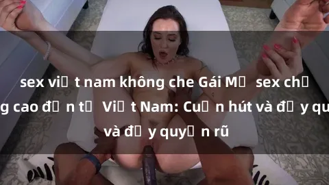 sex việt nam không che Gái Mỹ sex chất lượng cao đến từ Việt Nam: Cuốn hút và đầy quyến rũ