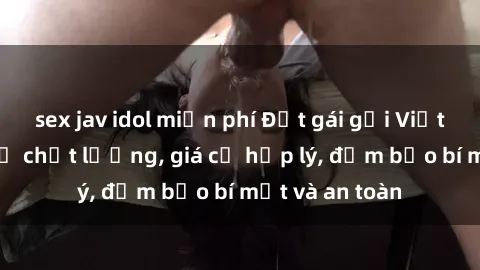 sex jav idol miễn phí Đặt gái gọi Việt Nam: Dịch vụ chất lượng, giá cả hợp lý, đảm bảo bí mật và an toàn