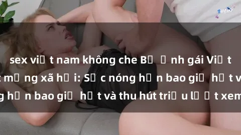 sex việt nam không che Bộ ảnh gái Việt Nam nude gây sốt mạng xã hội: Sắc nóng hơn bao giờ hết và thu hút triệu lượt xem