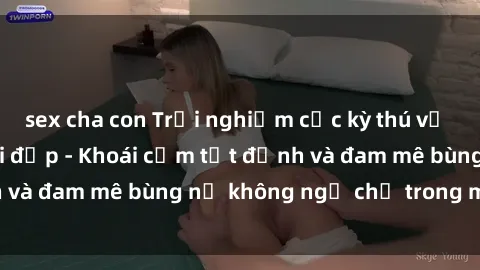 sex cha con Trải nghiệm cực kỳ thú vị khi làm tình với gái đẹp - Khoái cảm tột đỉnh và đam mê bùng nổ không ngờ chỉ trong một đêm!