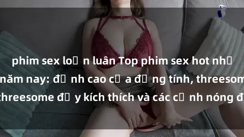 phim sex loạn luân Top phim sex hot nhất không thể bỏ lỡ năm nay: đỉnh cao của đồng tính, threesome đầy kích thích và các cảnh nóng đang gây sốt!