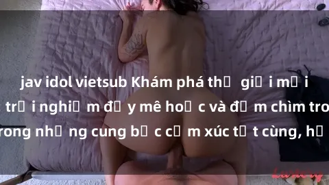 jav idol vietsub Khám phá thế giới mới với sex người lớn: trải nghiệm đầy mê hoặc và đắm chìm trong những cung bậc cảm xúc tột cùng, hứng khởi và cuốn hút.